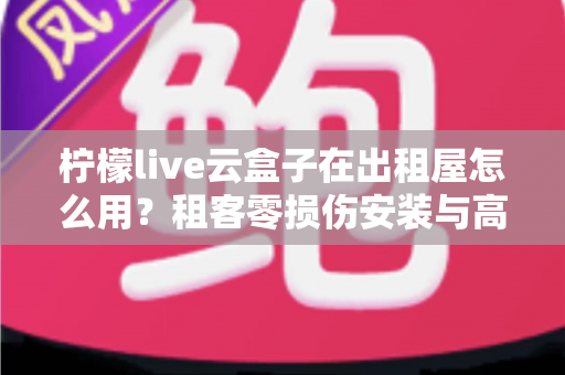 柠檬live云盒子在出租屋怎么用?租客零损伤安装与高效使用全攻略 柠檬live云盒子在出租屋怎么用?租客零损伤安装与高效使用全攻略
