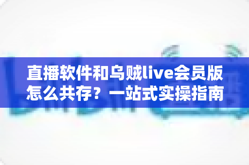 直播软件和乌贼live会员版怎么共存?一站式实操指南助你轻松双开无忧 直播软件和乌贼live会员版怎么共存?一站式实操指南助你轻松双开无忧