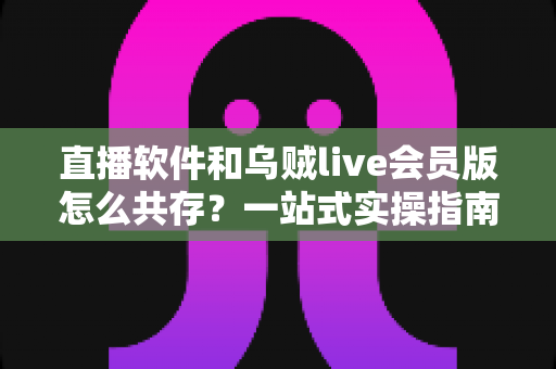 直播软件和乌贼live会员版怎么共存？一站式实操指南助你轻松双开无忧