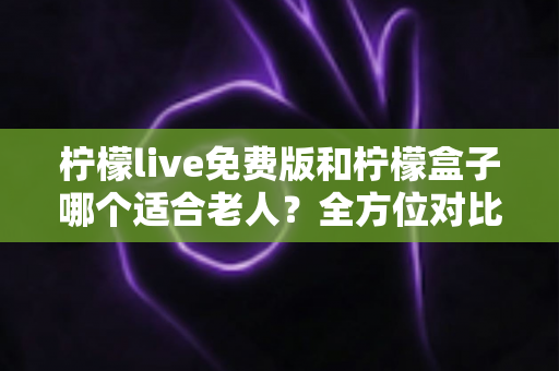 柠檬live免费版和柠檬盒子哪个适合老人？全方位对比帮您为爸妈选对观影工具