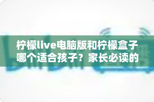 柠檬live电脑版和柠檬盒子哪个适合孩子?家长必读的全面选择指南与安全使用建议 柠檬live电脑版和柠檬盒子哪个适合孩子?家长必读的全面选择指南与安全使用建议