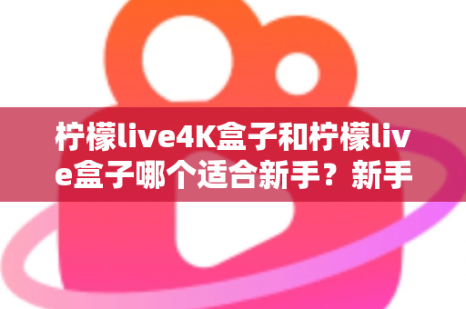柠檬live4K盒子和柠檬live盒子哪个适合新手？新手选购全攻略与避坑指南