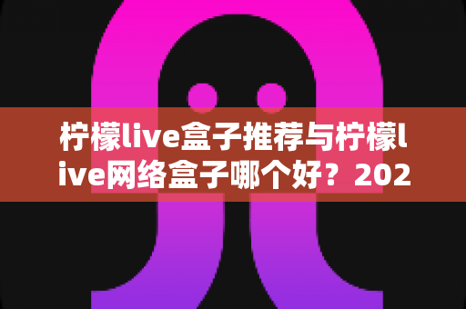 柠檬live盒子推荐与柠檬live网络盒子哪个好?2025年最全选购对比指南,帮你轻松找到理想观影方案 柠檬live盒子推荐与柠檬live网络盒子哪个好?2025年最全选购对比指南,帮你轻松找到理想观影方案
