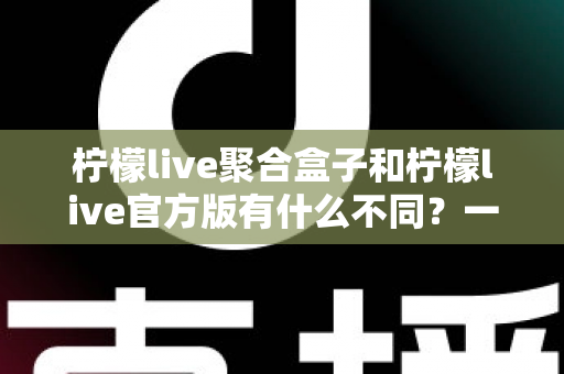 柠檬live聚合盒子和柠檬live官方版有什么不同？一文读懂两大版本的核心差异与选择指南