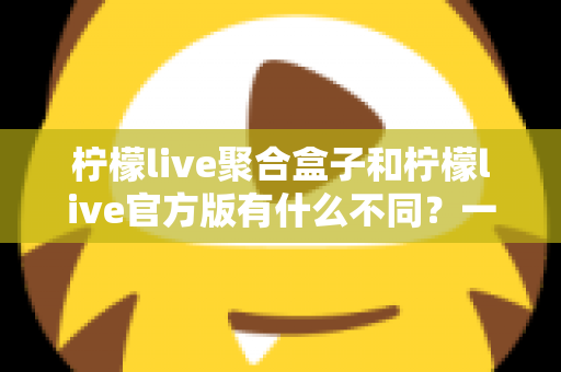 柠檬live聚合盒子和柠檬live官方版有什么不同？一文读懂两大版本的核心差异与选择指南