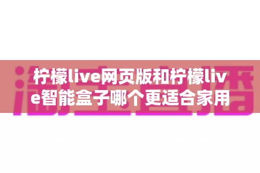 柠檬live网页版和柠檬live智能盒子哪个更适合家用？2024家庭用户最全选购对比指南