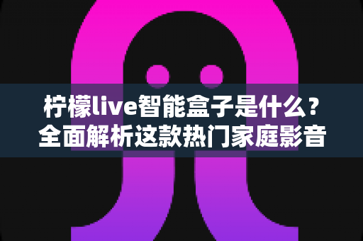 柠檬live智能盒子是什么？全面解析这款热门家庭影音设备的功能、优势与使用指南