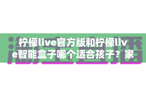 柠檬live官方版和柠檬live智能盒子哪个适合孩子?家长必读的深度对比与选购指南 柠檬live官方版和柠檬live智能盒子哪个适合孩子?家长必读的深度对比与选购指南