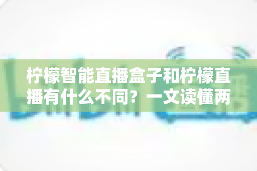 柠檬智能直播盒子和柠檬直播有什么不同？一文读懂两者区别与选购指南的完整解析
