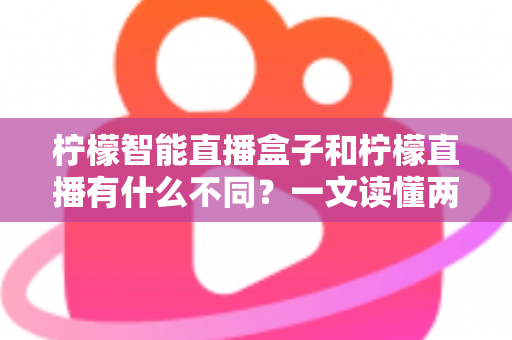 柠檬智能直播盒子和柠檬直播有什么不同？一文读懂两者区别与选购指南的完整解析