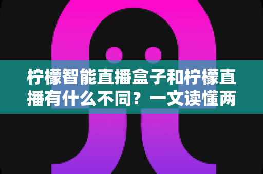 柠檬智能直播盒子和柠檬直播有什么不同？一文读懂两者区别与选购指南的完整解析