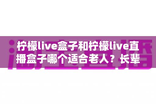 柠檬live盒子和柠檬live直播盒子哪个适合老人?长辈选购电视盒子全攻略 柠檬live盒子和柠檬live直播盒子哪个适合老人?长辈选购电视盒子全攻略