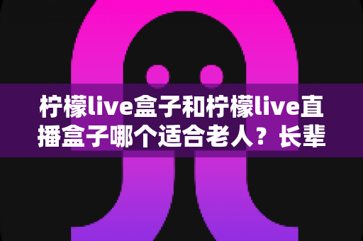 柠檬live盒子和柠檬live直播盒子哪个适合老人?长辈选购电视盒子全攻略 柠檬live盒子和柠檬live直播盒子哪个适合老人?长辈选购电视盒子全攻略