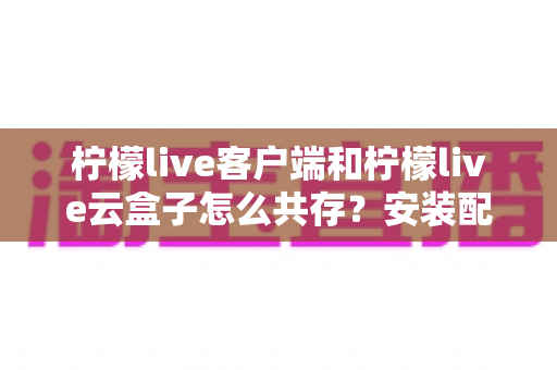 柠檬live客户端和柠檬live云盒子怎么共存？安装配置与使用全攻略