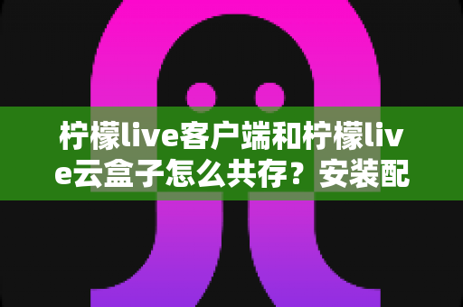 柠檬live客户端和柠檬live云盒子怎么共存？安装配置与使用全攻略
