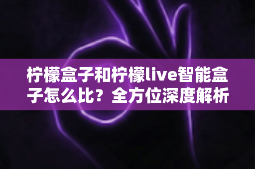 柠檬盒子和柠檬live智能盒子怎么比?全方位深度解析助你选对智能电视盒子 柠檬盒子和柠檬live智能盒子怎么比?全方位深度解析助你选对智能电视盒子