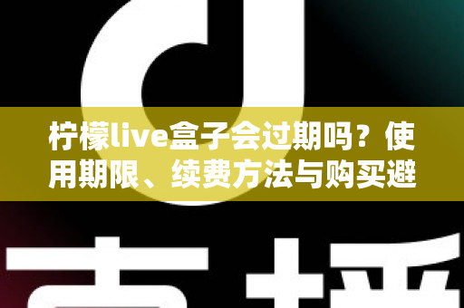 柠檬live盒子会过期吗？使用期限、续费方法与购买避坑一次讲清楚