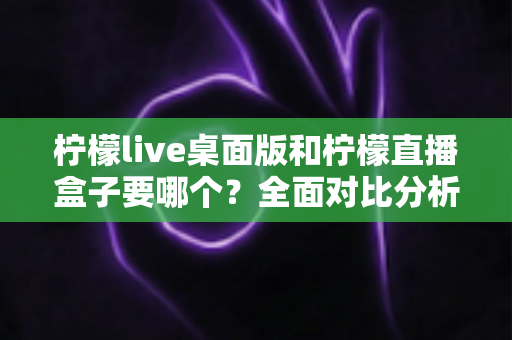柠檬live桌面版和柠檬直播盒子要哪个？全面对比分析助你轻松选择最佳观看方案