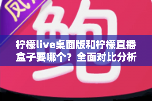 柠檬live桌面版和柠檬直播盒子要哪个？全面对比分析助你轻松选择最佳观看方案