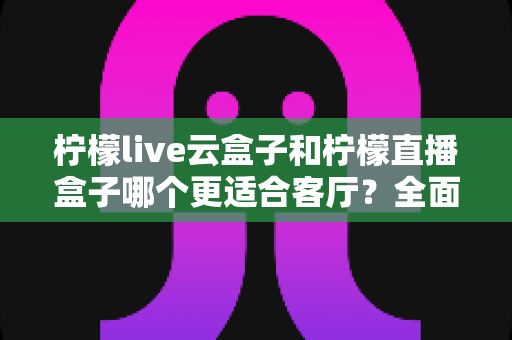 柠檬live云盒子和柠檬直播盒子哪个更适合客厅?全面对比与选购指南 柠檬live云盒子和柠檬直播盒子哪个更适合客厅?全面对比与选购指南