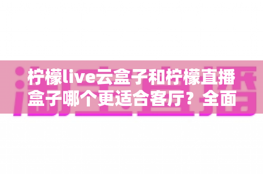 柠檬live云盒子和柠檬直播盒子哪个更适合客厅?全面对比与选购指南 柠檬live云盒子和柠檬直播盒子哪个更适合客厅?全面对比与选购指南