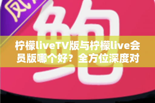 柠檬liveTV版与柠檬live会员版哪个好?全方位深度对比分析帮你做出最佳选择 柠檬liveTV版与柠檬live会员版哪个好?全方位深度对比分析帮你做出最佳选择