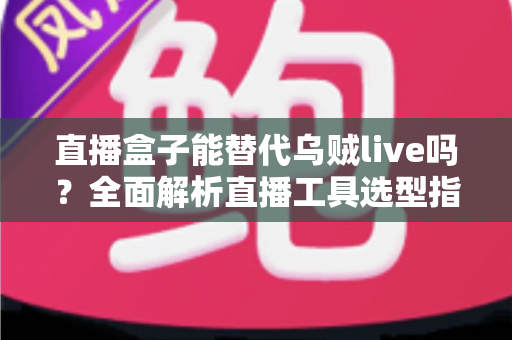 直播盒子能替代乌贼live吗？全面解析直播工具选型指南，帮你找到最优方案