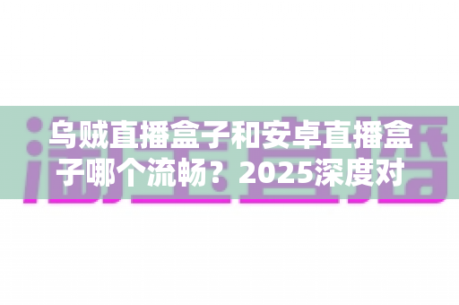 乌贼直播盒子和安卓直播盒子哪个流畅？2025深度对比评测与选购指南