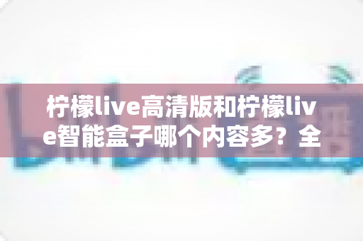 柠檬live高清版和柠檬live智能盒子哪个内容多？全方位深度对比评测指南