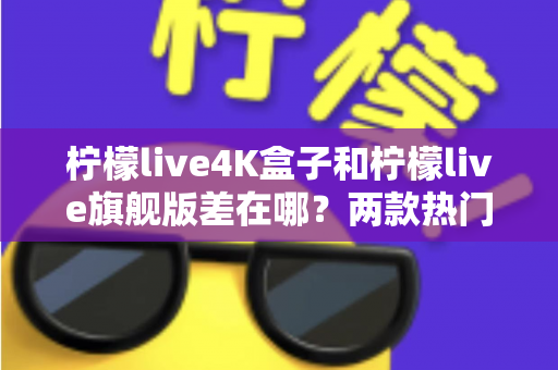 柠檬live4K盒子和柠檬live旗舰版差在哪？两款热门电视盒子的核心区别与选购指南大公开