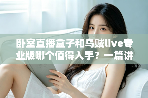 卧室直播盒子和乌贼live专业版哪个值得入手?一篇讲透选购逻辑的深度对比指南 卧室直播盒子和乌贼live专业版哪个值得入手?一篇讲透选购逻辑的深度对比指南