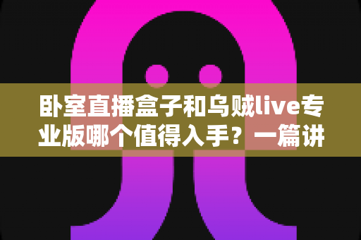卧室直播盒子和乌贼live专业版哪个值得入手?一篇讲透选购逻辑的深度对比指南 卧室直播盒子和乌贼live专业版哪个值得入手?一篇讲透选购逻辑的深度对比指南