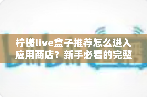 柠檬live盒子推荐怎么进入应用商店?新手必看的完整操作指南与实用技巧 柠檬live盒子推荐怎么进入应用商店?新手必看的完整操作指南与实用技巧