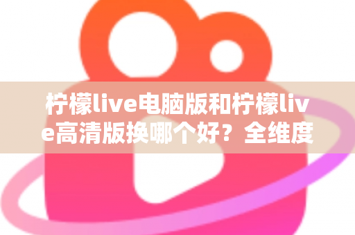 柠檬live电脑版和柠檬live高清版换哪个好?全维度对比分析助你轻松抉择 柠檬live电脑版和柠檬live高清版换哪个好?全维度对比分析助你轻松抉择