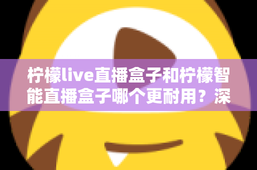 柠檬live直播盒子和柠檬智能直播盒子哪个更耐用?深度对比解析助你选对不踩坑 柠檬live直播盒子和柠檬智能直播盒子哪个更耐用?深度对比解析助你选对不踩坑