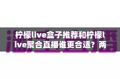 柠檬live盒子推荐和柠檬live聚合直播谁更合适?两大主流观影方案全方位对比与选购指南 柠檬live盒子推荐和柠檬live聚合直播谁更合适?两大主流观影方案全方位对比与选购指南