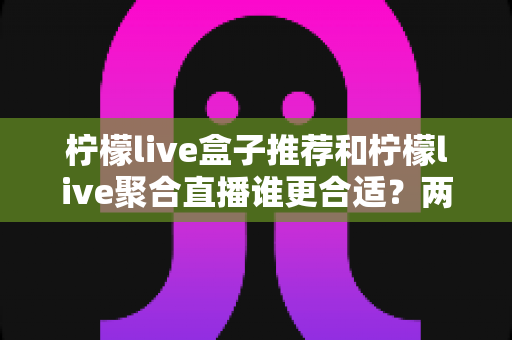 柠檬live盒子推荐和柠檬live聚合直播谁更合适?两大主流观影方案全方位对比与选购指南 柠檬live盒子推荐和柠檬live聚合直播谁更合适?两大主流观影方案全方位对比与选购指南