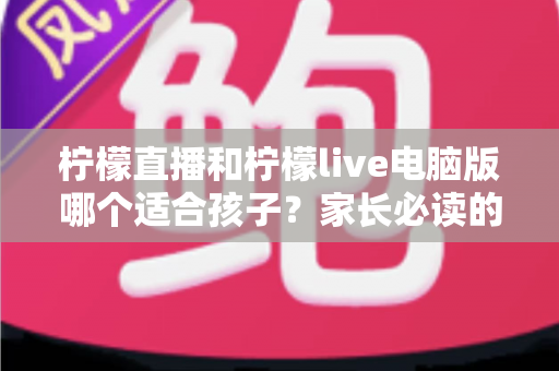 柠檬直播和柠檬live电脑版哪个适合孩子？家长必读的全面对比与安全选择指南