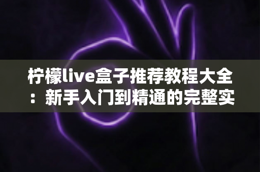 柠檬live盒子推荐教程大全:新手入门到精通的完整实战指南 柠檬live盒子推荐教程大全:新手入门到精通的完整实战指南