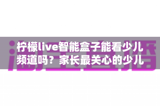 柠檬live智能盒子能看少儿频道吗?家长最关心的少儿内容观看指南 柠檬live智能盒子能看少儿频道吗?家长最关心的少儿内容观看指南