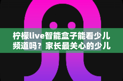 柠檬live智能盒子能看少儿频道吗?家长最关心的少儿内容观看指南 柠檬live智能盒子能看少儿频道吗?家长最关心的少儿内容观看指南