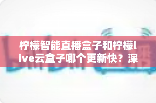 柠檬智能直播盒子和柠檬live云盒子哪个更新快?深度对比解析与选购全攻略 柠檬智能直播盒子和柠檬live云盒子哪个更新快?深度对比解析与选购全攻略