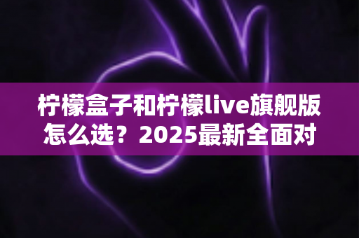 柠檬盒子和柠檬live旗舰版怎么选？2025最新全面对比评测与选购避坑指南