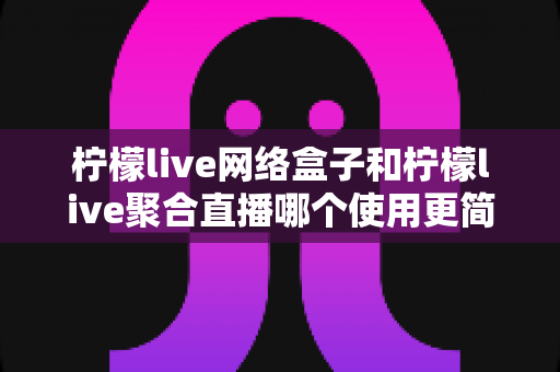 柠檬live网络盒子和柠檬live聚合直播哪个使用更简单？新手友好度全方位对比指南