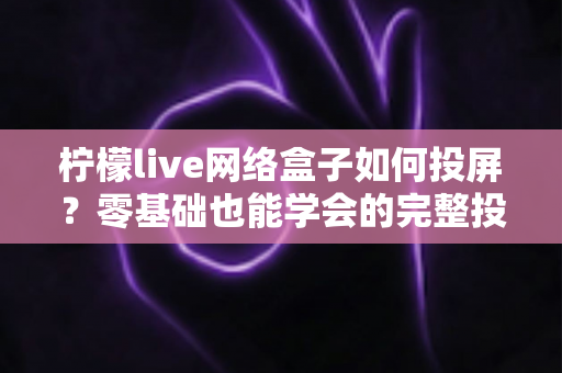 柠檬live网络盒子如何投屏？零基础也能学会的完整投屏教程，轻松畅享大屏观影体验