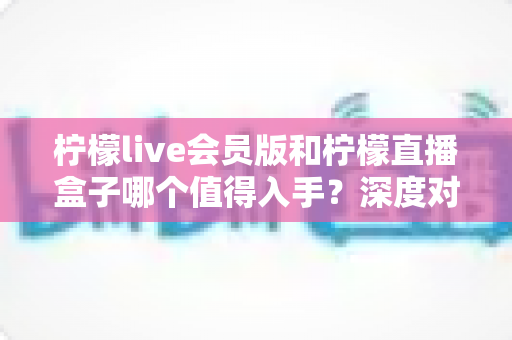 柠檬live会员版和柠檬直播盒子哪个值得入手?深度对比解析助你选对不踩坑 柠檬live会员版和柠檬直播盒子哪个值得入手?深度对比解析助你选对不踩坑