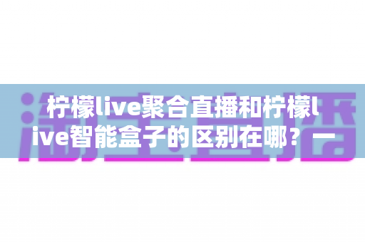 柠檬live聚合直播和柠檬live智能盒子的区别在哪？一文读懂产品形态、功能与选购指南