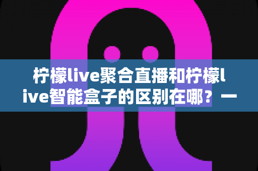 柠檬live聚合直播和柠檬live智能盒子的区别在哪？一文读懂产品形态、功能与选购指南