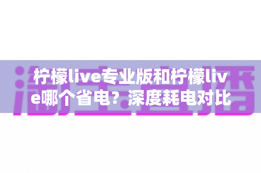 柠檬live专业版和柠檬live哪个省电？深度耗电对比与实用省电技巧全解析