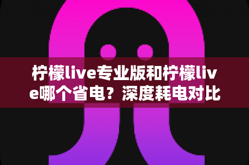 柠檬live专业版和柠檬live哪个省电？深度耗电对比与实用省电技巧全解析
